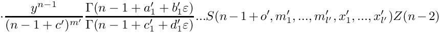 \[
      \cdot
      \frac{y^{n-1}}{(n-1+c')^{m'}} 
      \frac{\Gamma(n-1+a_1'+b_1'\varepsilon)}{\Gamma(n-1+c_1'+d_1'\varepsilon)} ...
      S(n-1+o',m_1',...,m_{l'}',x_1',...,x_{l'}') Z(n-2)
 \]